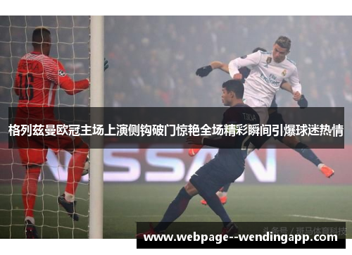 格列兹曼欧冠主场上演侧钩破门惊艳全场精彩瞬间引爆球迷热情